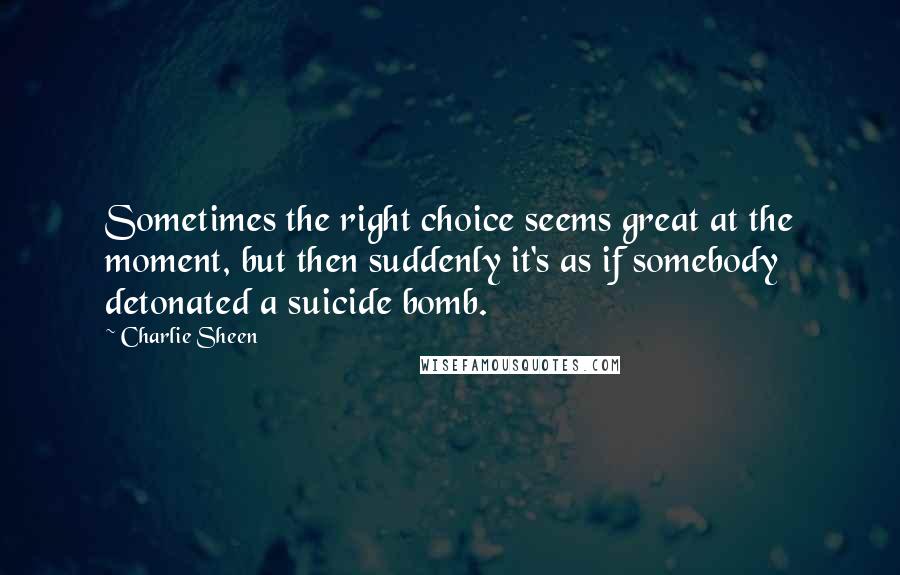 Charlie Sheen Quotes: Sometimes the right choice seems great at the moment, but then suddenly it's as if somebody detonated a suicide bomb.