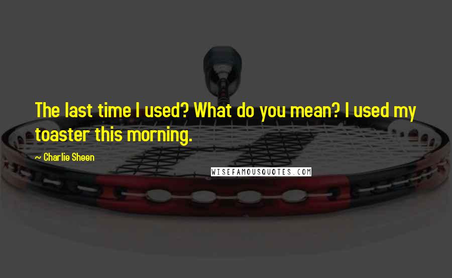 Charlie Sheen Quotes: The last time I used? What do you mean? I used my toaster this morning.