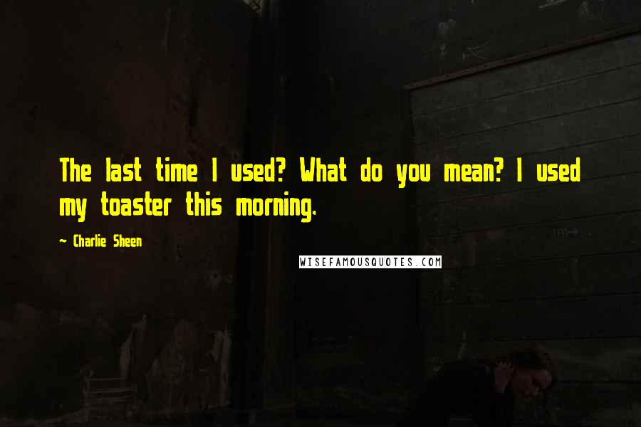 Charlie Sheen Quotes: The last time I used? What do you mean? I used my toaster this morning.