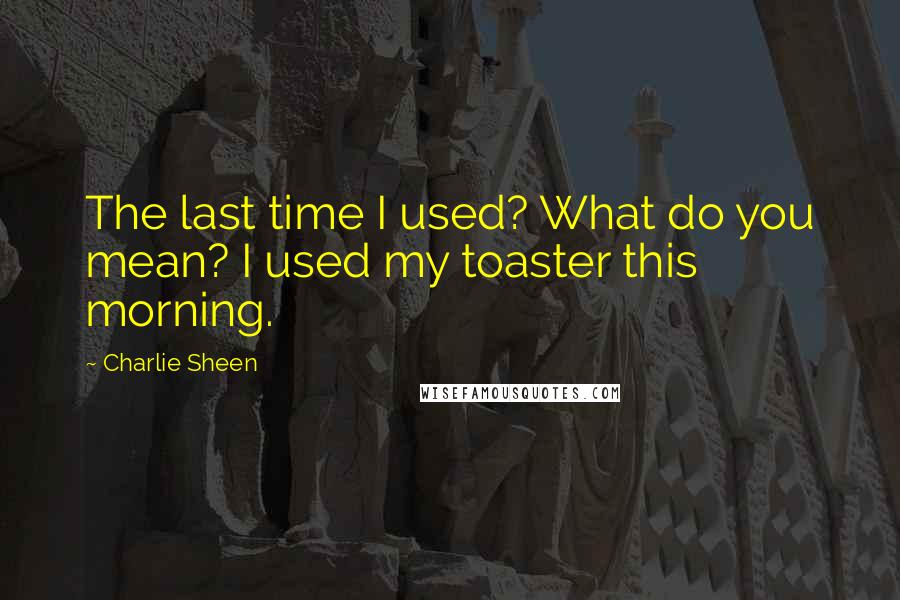 Charlie Sheen Quotes: The last time I used? What do you mean? I used my toaster this morning.