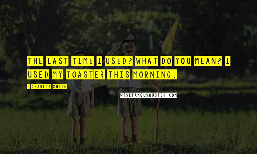 Charlie Sheen Quotes: The last time I used? What do you mean? I used my toaster this morning.
