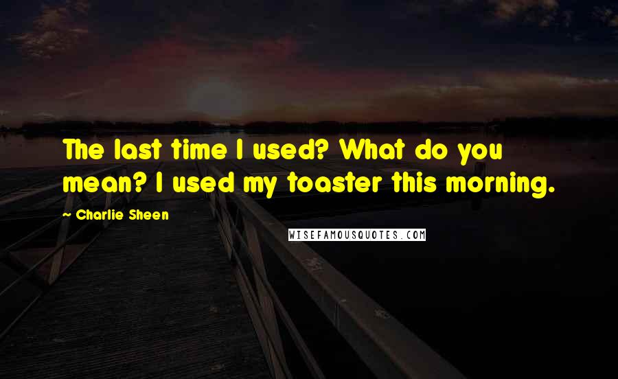 Charlie Sheen Quotes: The last time I used? What do you mean? I used my toaster this morning.