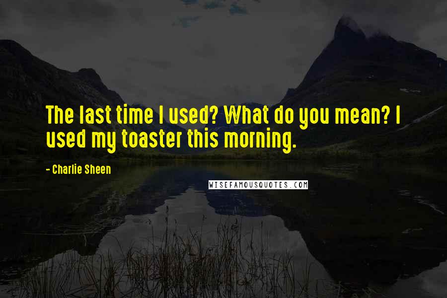 Charlie Sheen Quotes: The last time I used? What do you mean? I used my toaster this morning.