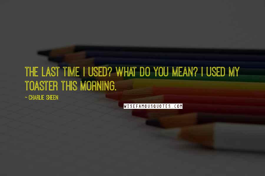 Charlie Sheen Quotes: The last time I used? What do you mean? I used my toaster this morning.