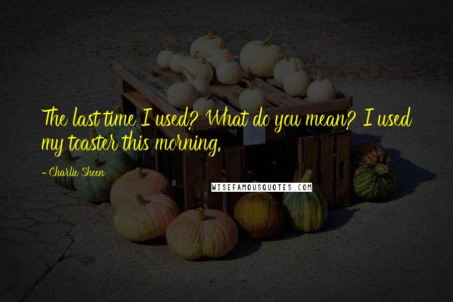 Charlie Sheen Quotes: The last time I used? What do you mean? I used my toaster this morning.