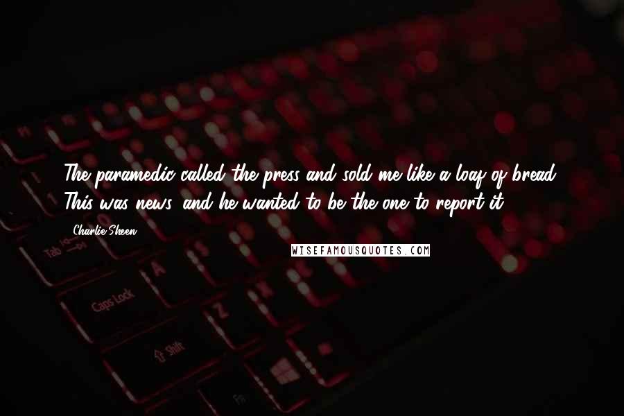 Charlie Sheen Quotes: The paramedic called the press and sold me like a loaf of bread. This was news, and he wanted to be the one to report it.