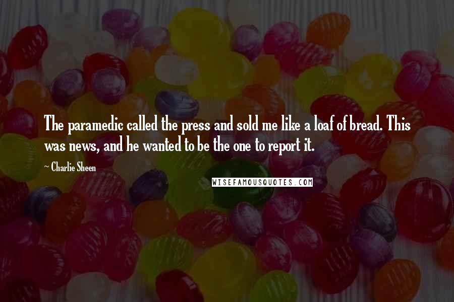 Charlie Sheen Quotes: The paramedic called the press and sold me like a loaf of bread. This was news, and he wanted to be the one to report it.