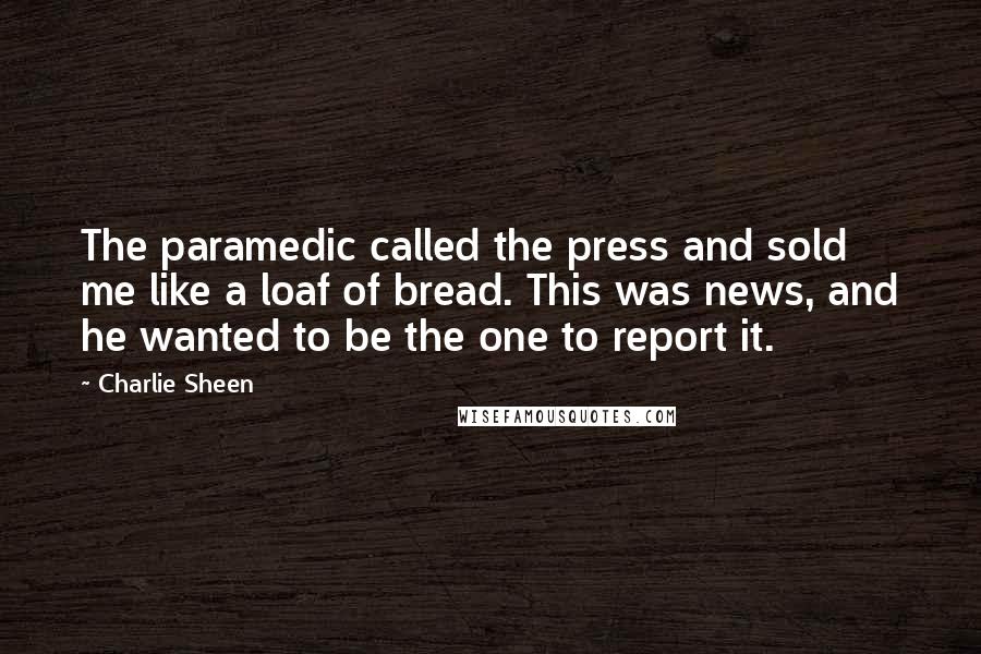 Charlie Sheen Quotes: The paramedic called the press and sold me like a loaf of bread. This was news, and he wanted to be the one to report it.