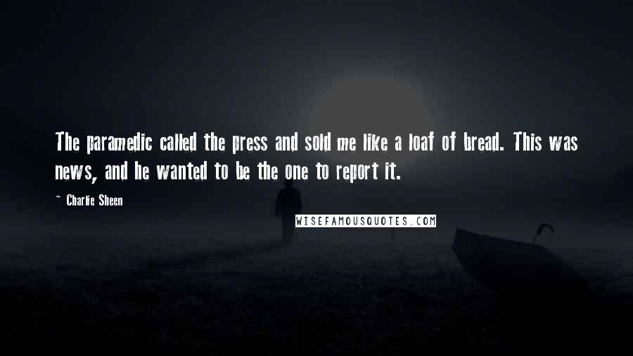 Charlie Sheen Quotes: The paramedic called the press and sold me like a loaf of bread. This was news, and he wanted to be the one to report it.