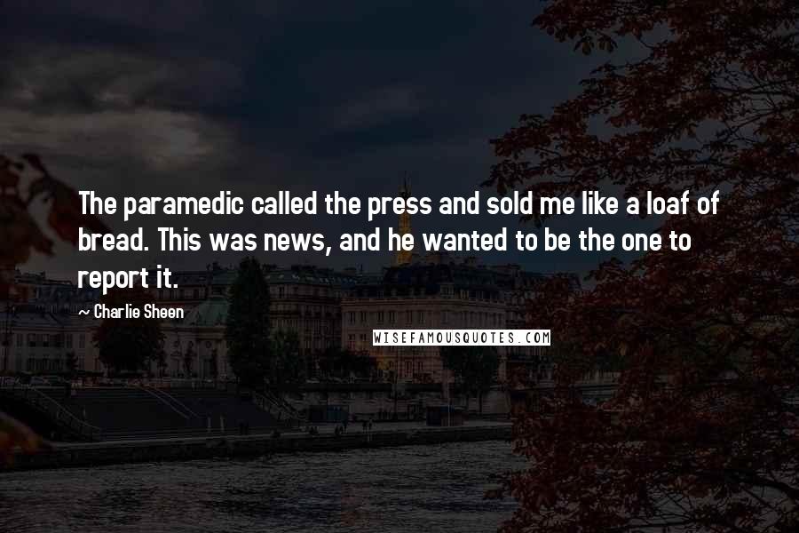 Charlie Sheen Quotes: The paramedic called the press and sold me like a loaf of bread. This was news, and he wanted to be the one to report it.