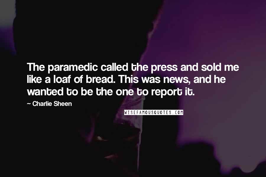 Charlie Sheen Quotes: The paramedic called the press and sold me like a loaf of bread. This was news, and he wanted to be the one to report it.