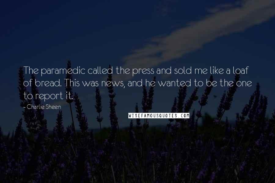 Charlie Sheen Quotes: The paramedic called the press and sold me like a loaf of bread. This was news, and he wanted to be the one to report it.