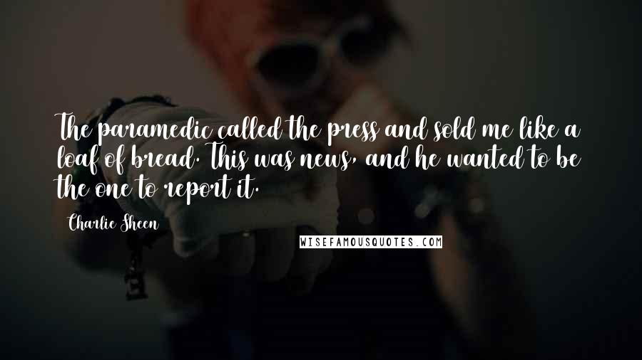 Charlie Sheen Quotes: The paramedic called the press and sold me like a loaf of bread. This was news, and he wanted to be the one to report it.