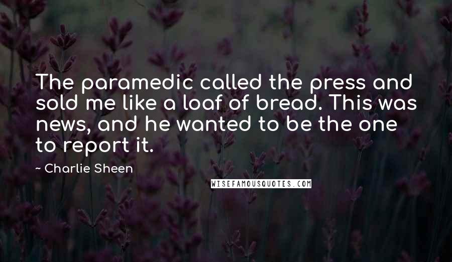 Charlie Sheen Quotes: The paramedic called the press and sold me like a loaf of bread. This was news, and he wanted to be the one to report it.