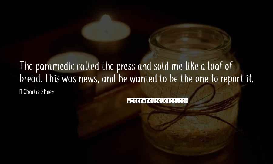 Charlie Sheen Quotes: The paramedic called the press and sold me like a loaf of bread. This was news, and he wanted to be the one to report it.