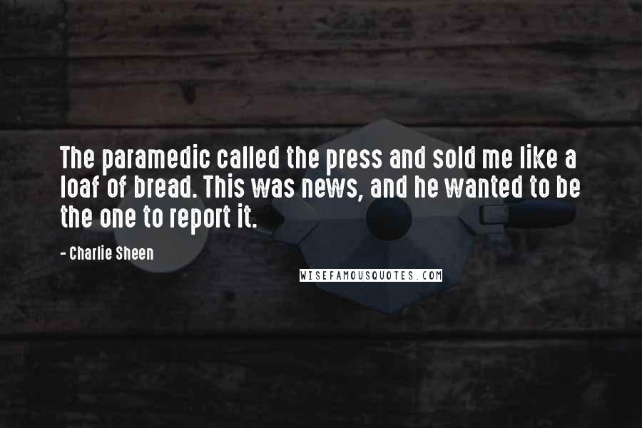 Charlie Sheen Quotes: The paramedic called the press and sold me like a loaf of bread. This was news, and he wanted to be the one to report it.