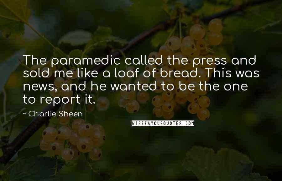 Charlie Sheen Quotes: The paramedic called the press and sold me like a loaf of bread. This was news, and he wanted to be the one to report it.