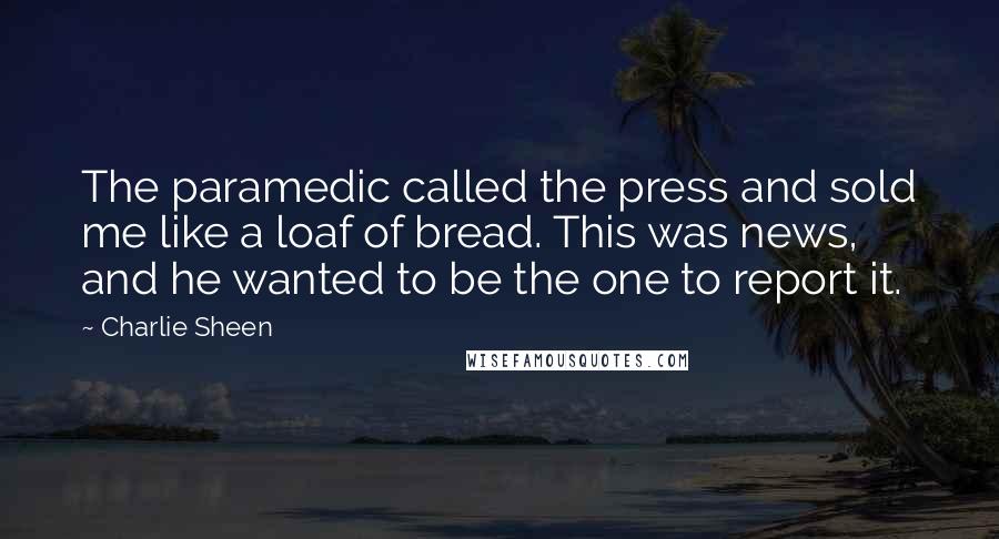 Charlie Sheen Quotes: The paramedic called the press and sold me like a loaf of bread. This was news, and he wanted to be the one to report it.