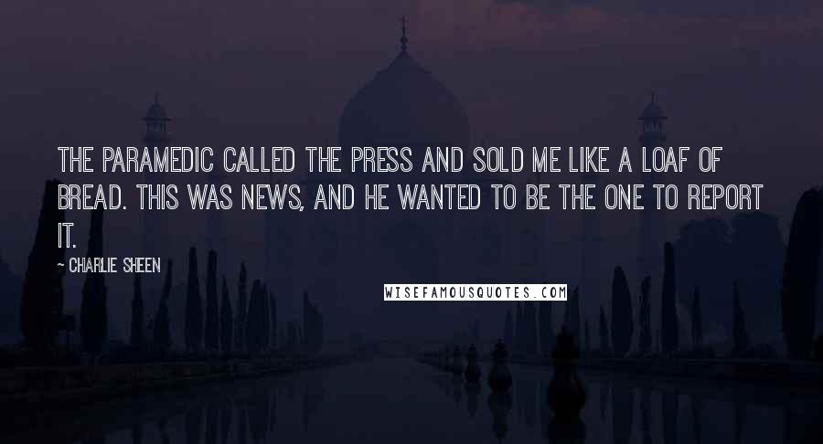 Charlie Sheen Quotes: The paramedic called the press and sold me like a loaf of bread. This was news, and he wanted to be the one to report it.