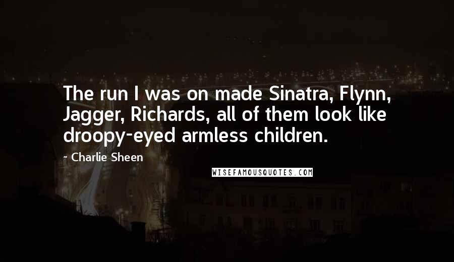 Charlie Sheen Quotes: The run I was on made Sinatra, Flynn, Jagger, Richards, all of them look like droopy-eyed armless children.