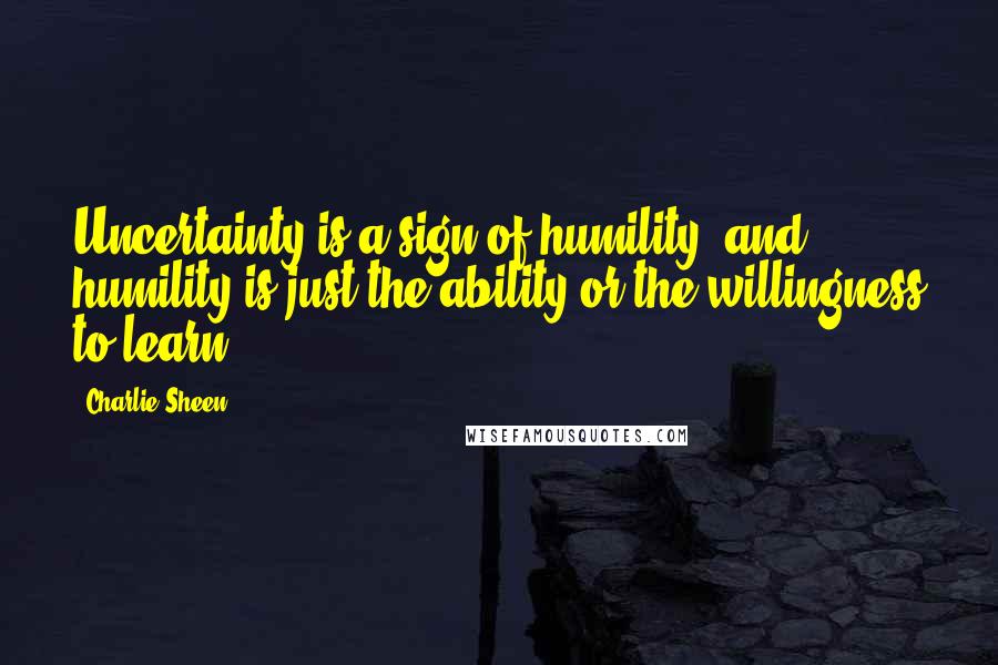 Charlie Sheen Quotes: Uncertainty is a sign of humility, and humility is just the ability or the willingness to learn.