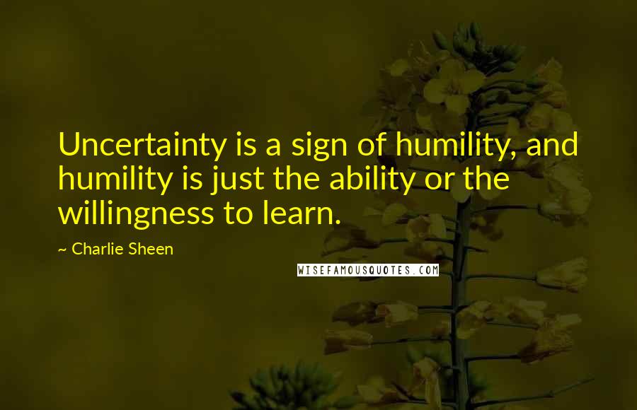 Charlie Sheen Quotes: Uncertainty is a sign of humility, and humility is just the ability or the willingness to learn.