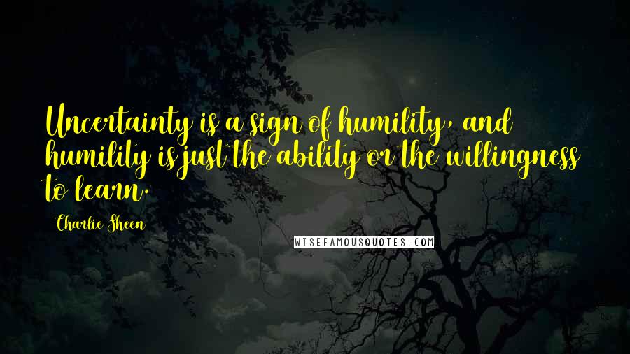 Charlie Sheen Quotes: Uncertainty is a sign of humility, and humility is just the ability or the willingness to learn.