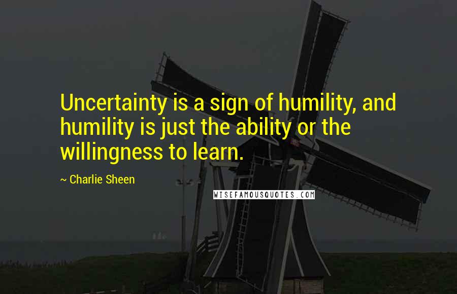 Charlie Sheen Quotes: Uncertainty is a sign of humility, and humility is just the ability or the willingness to learn.