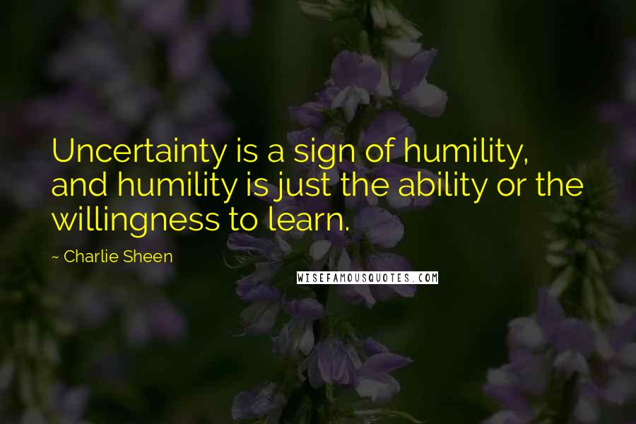 Charlie Sheen Quotes: Uncertainty is a sign of humility, and humility is just the ability or the willingness to learn.