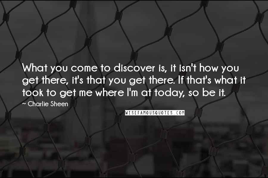 Charlie Sheen Quotes: What you come to discover is, it isn't how you get there, it's that you get there. If that's what it took to get me where I'm at today, so be it.