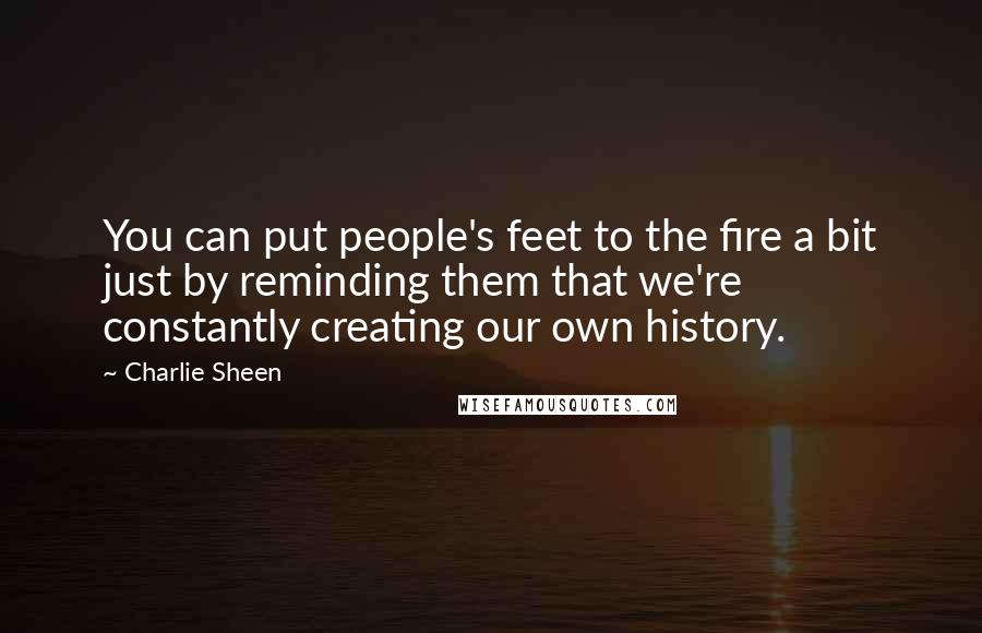 Charlie Sheen Quotes: You can put people's feet to the fire a bit just by reminding them that we're constantly creating our own history.