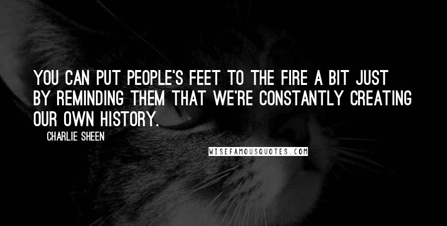 Charlie Sheen Quotes: You can put people's feet to the fire a bit just by reminding them that we're constantly creating our own history.