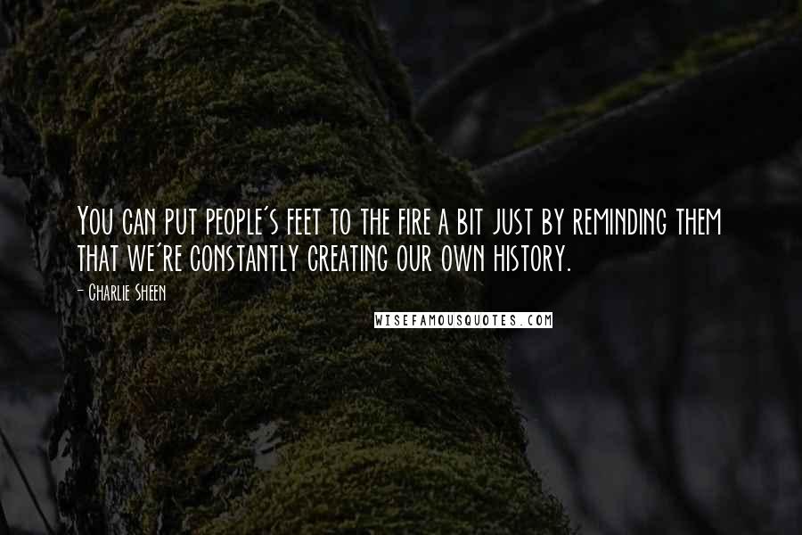 Charlie Sheen Quotes: You can put people's feet to the fire a bit just by reminding them that we're constantly creating our own history.