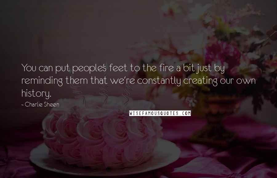 Charlie Sheen Quotes: You can put people's feet to the fire a bit just by reminding them that we're constantly creating our own history.