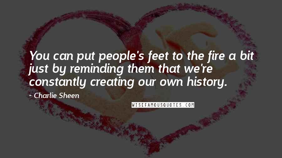 Charlie Sheen Quotes: You can put people's feet to the fire a bit just by reminding them that we're constantly creating our own history.