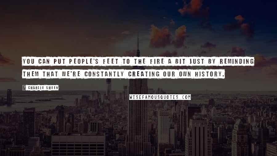 Charlie Sheen Quotes: You can put people's feet to the fire a bit just by reminding them that we're constantly creating our own history.