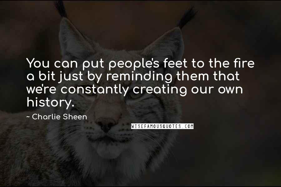 Charlie Sheen Quotes: You can put people's feet to the fire a bit just by reminding them that we're constantly creating our own history.