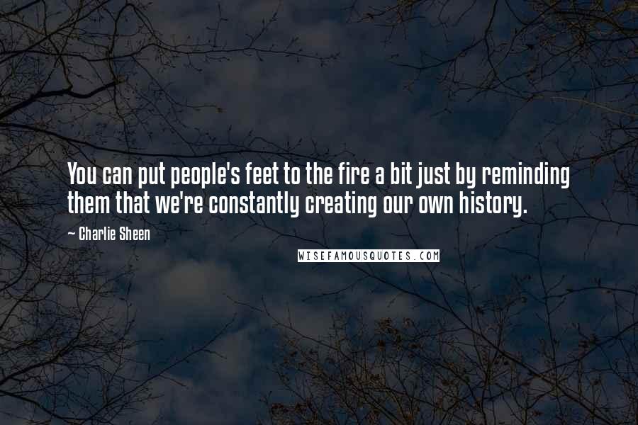 Charlie Sheen Quotes: You can put people's feet to the fire a bit just by reminding them that we're constantly creating our own history.