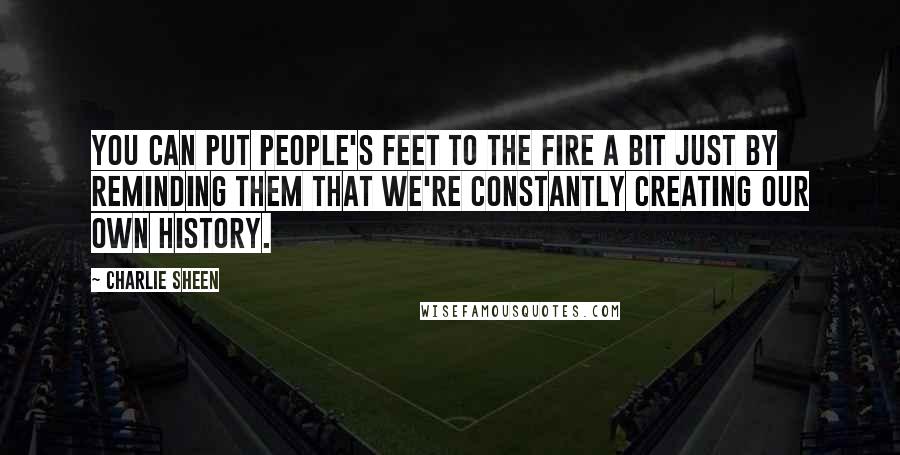 Charlie Sheen Quotes: You can put people's feet to the fire a bit just by reminding them that we're constantly creating our own history.