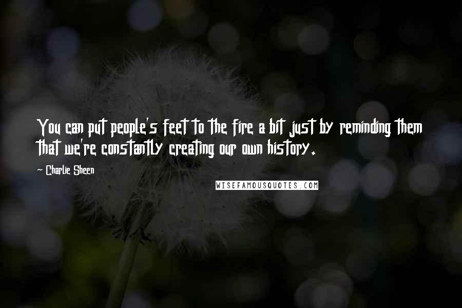 Charlie Sheen Quotes: You can put people's feet to the fire a bit just by reminding them that we're constantly creating our own history.