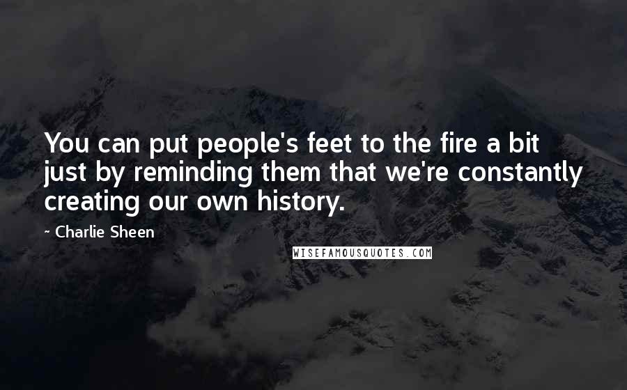 Charlie Sheen Quotes: You can put people's feet to the fire a bit just by reminding them that we're constantly creating our own history.