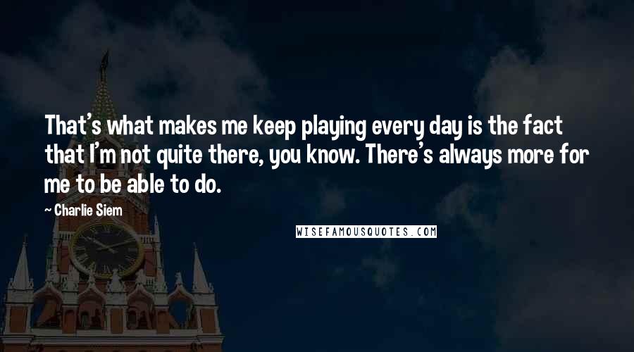 Charlie Siem Quotes: That's what makes me keep playing every day is the fact that I'm not quite there, you know. There's always more for me to be able to do.