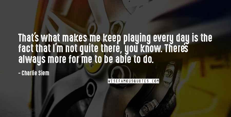 Charlie Siem Quotes: That's what makes me keep playing every day is the fact that I'm not quite there, you know. There's always more for me to be able to do.