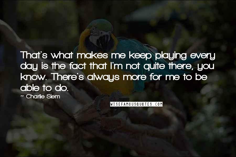 Charlie Siem Quotes: That's what makes me keep playing every day is the fact that I'm not quite there, you know. There's always more for me to be able to do.