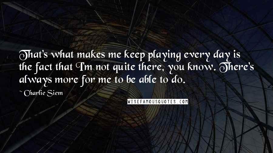 Charlie Siem Quotes: That's what makes me keep playing every day is the fact that I'm not quite there, you know. There's always more for me to be able to do.