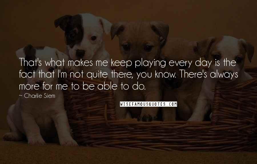 Charlie Siem Quotes: That's what makes me keep playing every day is the fact that I'm not quite there, you know. There's always more for me to be able to do.