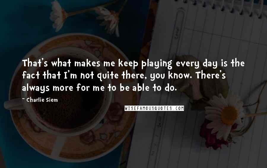 Charlie Siem Quotes: That's what makes me keep playing every day is the fact that I'm not quite there, you know. There's always more for me to be able to do.
