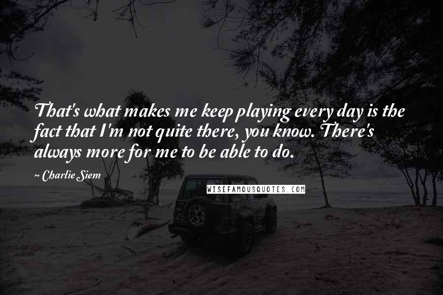 Charlie Siem Quotes: That's what makes me keep playing every day is the fact that I'm not quite there, you know. There's always more for me to be able to do.