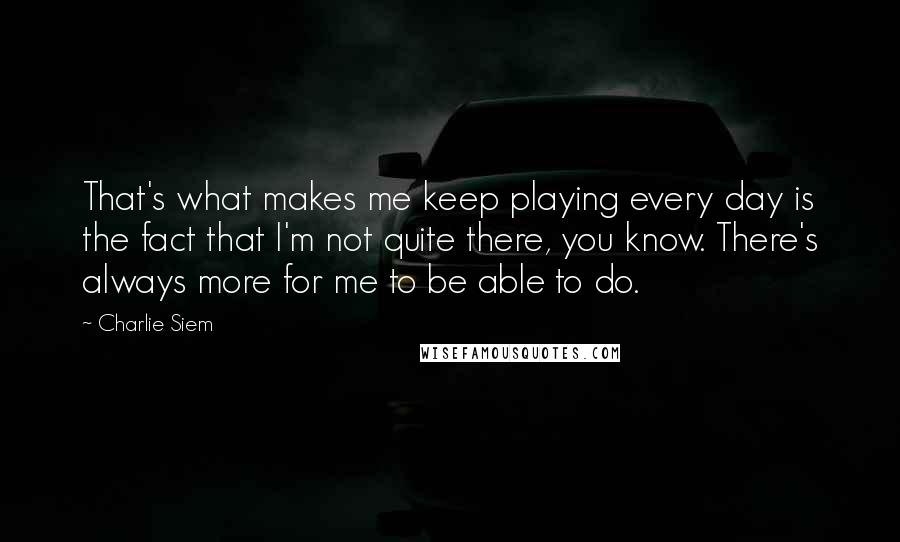 Charlie Siem Quotes: That's what makes me keep playing every day is the fact that I'm not quite there, you know. There's always more for me to be able to do.