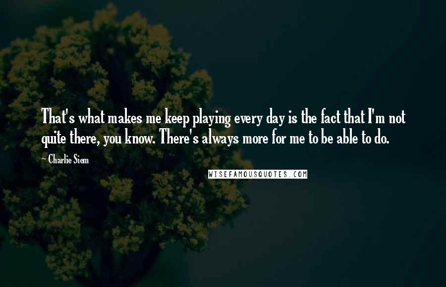 Charlie Siem Quotes: That's what makes me keep playing every day is the fact that I'm not quite there, you know. There's always more for me to be able to do.